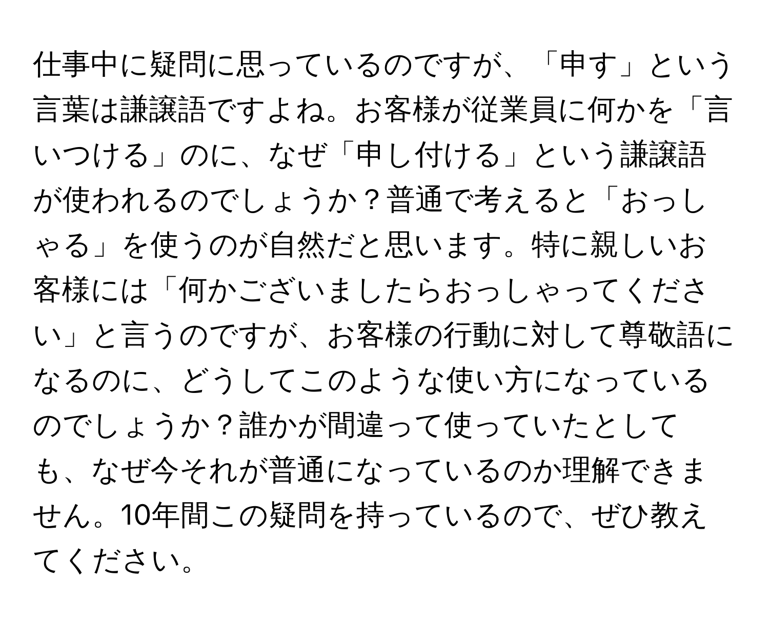 仕事中に疑問に思っているのですが、「申す」という言葉は謙譲語ですよね。お客様が従業員に何かを「言いつける」のに、なぜ「申し付ける」という謙譲語が使われるのでしょうか？普通で考えると「おっしゃる」を使うのが自然だと思います。特に親しいお客様には「何かございましたらおっしゃってください」と言うのですが、お客様の行動に対して尊敬語になるのに、どうしてこのような使い方になっているのでしょうか？誰かが間違って使っていたとしても、なぜ今それが普通になっているのか理解できません。10年間この疑問を持っているので、ぜひ教えてください。