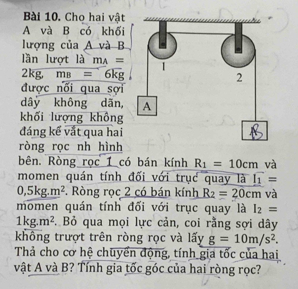 Cho hai vật 
A và B có khối 
lượng của A và B 
lần lượt là m_A=
2kg, m_B=6kg
được nối qua sợi 
dây không dãn, 
khối lượng không 
đáng kể vắt qua hai 
ròng rọc nh hình 
bên. Ròng rọc 1 có bán kính R_1=10cm và 
momen quán tính đối với trục quay là f_1=
0,5kg. m^2. Ròng rọc 2 có bán kính R_2=20cm và 
momen quán tính đối với trục quay là I_2=
1kg.m^2. Bỏ qua mọi lực cản, coi rằng sợi dây 
không trượt trên ròng rọc và lấy g=10m/s^2. 
Thả cho cơ hệ chuyển động, tính gia tốc của hai 
vật A và B? Tính gia tốc góc của hai ròng rọc?