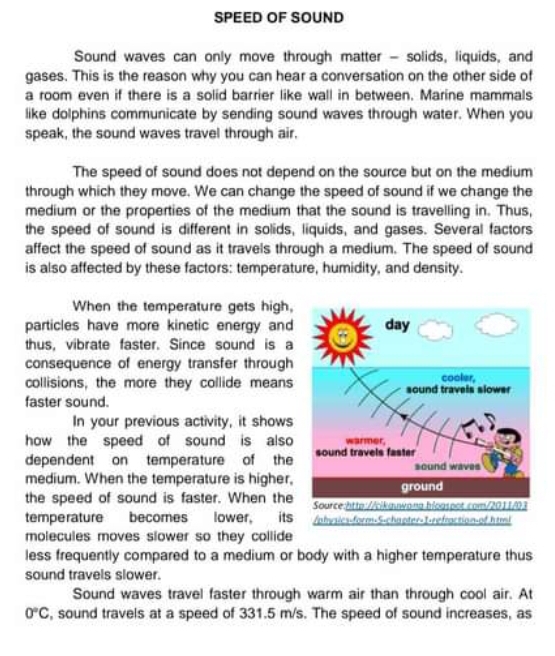 SPEED OF SOUND 
Sound waves can only move through matter - solids, liquids, and 
gases. This is the reason why you can hear a conversation on the other side of 
a room even if there is a solid barrier like wall in between. Marine mammals 
like dolphins communicate by sending sound waves through water. When you 
speak, the sound waves travel through air. 
The speed of sound does not depend on the source but on the medium 
through which they move. We can change the speed of sound if we change the 
medium or the properties of the medium that the sound is travelling in. Thus, 
the speed of sound is different in solids, liquids, and gases. Several factors 
affect the speed of sound as it travels through a medium. The speed of sound 
is also affected by these factors: temperature, humidity, and density. 
When the temperature gets high, 
particles have more kinetic energy and 
thus, vibrate faster. Since sound is a 
consequence of energy transfer through 
collisions, the more they collide means 
faster sound. 
In your previous activity, it shows 
how the speed of sound is also 
dependent on temperature of the 
medium. When the temperature is higher, 
the speed of sound is faster. When the 
temperature becomes lower, its 
molecules moves slower so they collide 
less frequently compared to a medium or body with a higher temperature thus 
sound travels slower. 
Sound waves travel faster through warm air than through cool air. At
0°C , sound travels at a speed of 331.5 m/s. The speed of sound increases, as