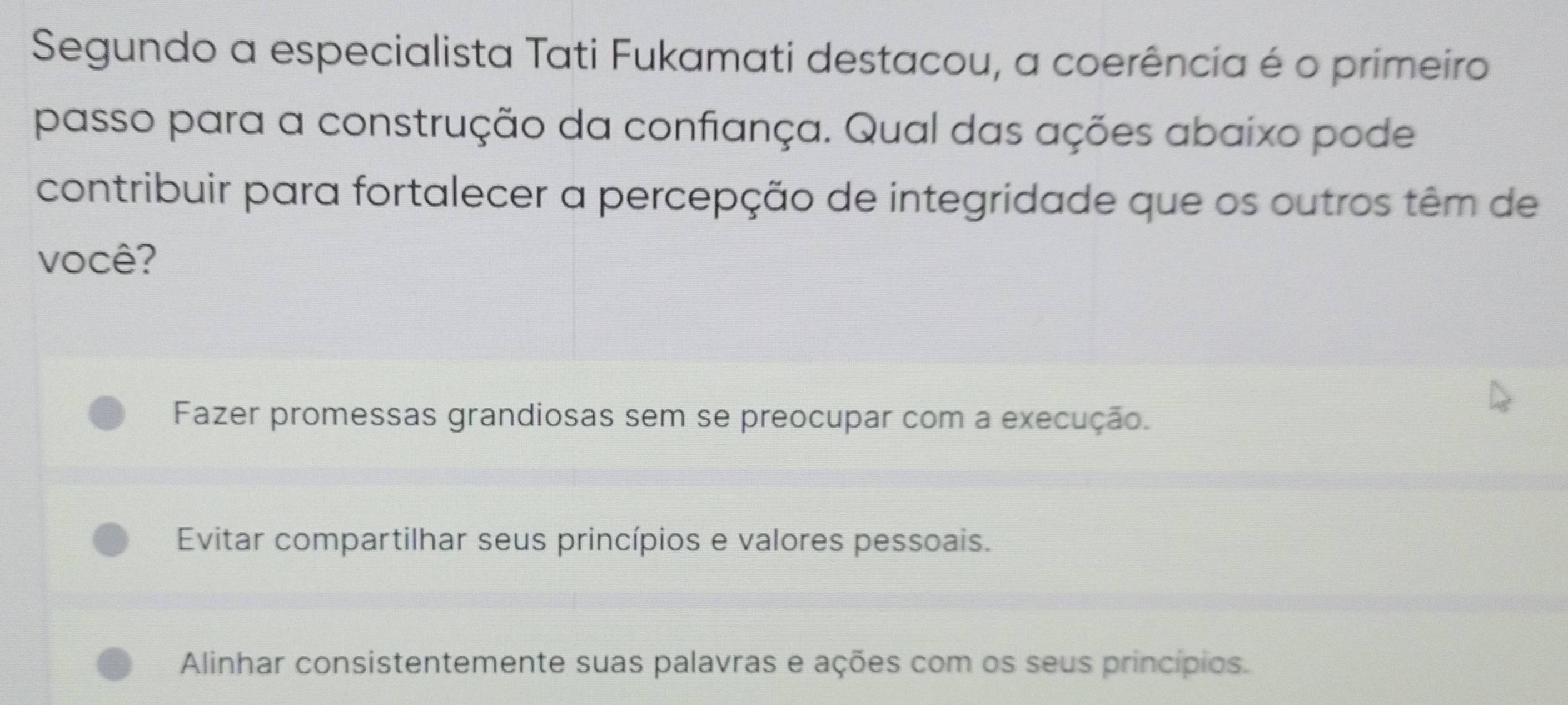 Segundo a especialista Tati Fukamati destacou, a coerência é o primeiro
passo para a construção da confiança. Qual das ações abaixo pode
contribuir para fortalecer a percepção de integridade que os outros têm de
você?
Fazer promessas grandiosas sem se preocupar com a execução.
Evitar compartilhar seus princípios e valores pessoais.
Alinhar consistentemente suas palavras e ações com os seus princípios.