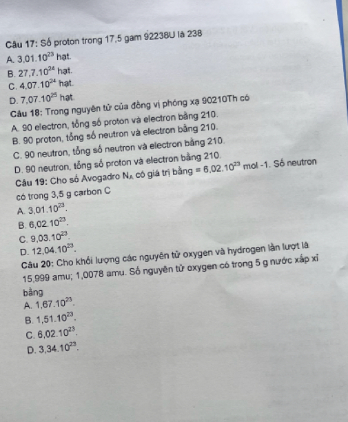 Số proton trong 17,5 gam 92238U là 238
A. 3.01.10^(23)h at
B. 27, 7.10^(24)h at
C. 4.07.10^(24)hz at
D. 7,07.10^(25)hat. 
Câu 18: Trong nguyên tử của đồng vị phóng xạ 90210Th có
A. 90 electron, tổng số proton và electron bằng 210.
B. 90 proton, tổng số neutron và electron bằng 210.
C. 90 neutron, tổng số neutron và electron bằng 210.
D. 90 neutron, tổng số proton và electron bằng 210.
Câu 19: Cho số Avogadro N_A có giá trị bằng =6,02.10^(23) mol -1. Số neutron
có trong 3,5 g carbon C
A. 3,01.10^(23).
B. 6,02.10^(23).
C. 9,03.10^(23).
D. 12, 04.10^(23). 
Câu 20: Cho khối lượng các nguyên tử oxygen và hydrogen lần lượt là
15,999 amu; 1,0078 amu. Số nguyên tử oxygen có trong 5 g nước xấp xỉ
bằng
A. 1, 67.10^(23).
B. 1,51.10^(23).
C. 6,02.10^(23).
D. 3,34.10^(23).