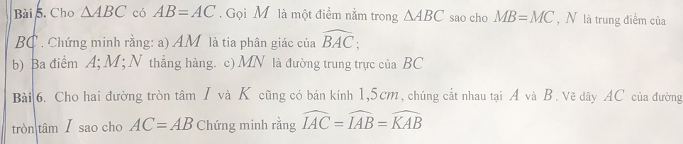 Cho △ ABC có AB=AC. Gọi M là một điểm nằm trong △ ABC sao cho MB=MC , N là trung điểm của
BC. Chứng minh rằng: a) AM là tia phân giác của widehat BAC; 
b) Ba điểm A; M; N thẳng hàng. c) MN là đường trung trực của BC
Bài 6. Cho hai đường tròn tâm I và K cũng có bán kính 1,5cm, chúng cắt nhau tại A và B. Vẽ dây AC của đường 
tròn tâmI sao cho AC=AB Chứng minh rằng widehat IAC=widehat IAB=widehat KAB