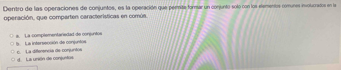 Dentro de las operaciones de conjuntos, es la operación que permite formar un conjunto solo con los elementos comunes involucrados en la
operación, que comparten características en común.
a. La complementariedad de conjuntos
b. La intersección de conjuntos
c. La diferencia de conjuntos
d. La unión de conjuntos