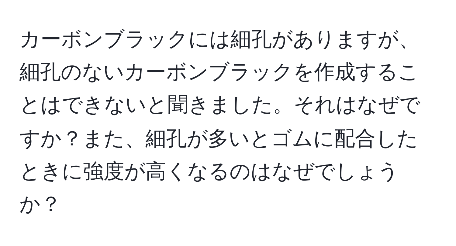 カーボンブラックには細孔がありますが、細孔のないカーボンブラックを作成することはできないと聞きました。それはなぜですか？また、細孔が多いとゴムに配合したときに強度が高くなるのはなぜでしょうか？