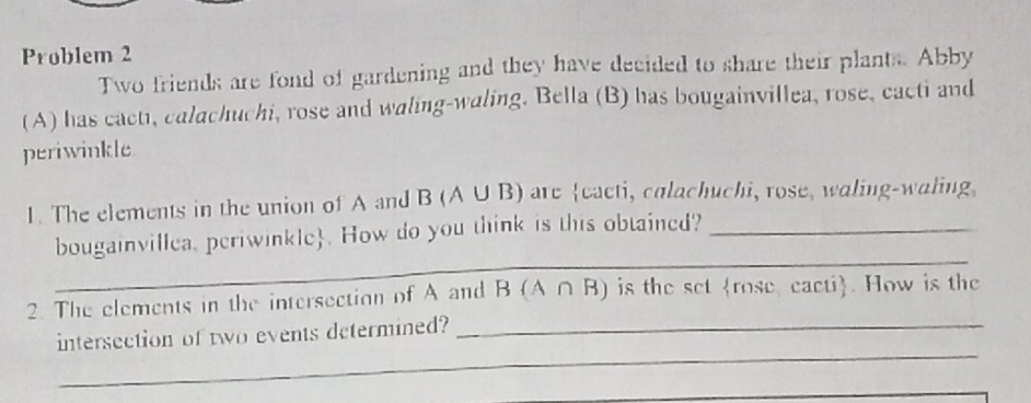 Problem 2 
Two friends are fond of gardening and they have decided to share their plants. Abby 
(A) has cacti, calachuchi, rose and waling-waling. Bella (B) has bougainvillea, rose, cacti and 
periwinkle 
1. The elements in the union of A and B (A U B) are eacti, colachuchi, rose, waling-waling, 
_ 
bougainvillea, periwinkle. How do you think is this obtained?_ 
2. The elements in the intersection of A and B (A ∩ R) is the set rose, eacti. How is the 
_ 
intersection of two events determined?_