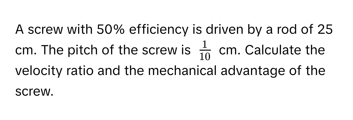 A screw with 50% efficiency is driven by a rod of 25 cm. The pitch of the screw is $ 1/10 $ cm. Calculate the velocity ratio and the mechanical advantage of the screw.