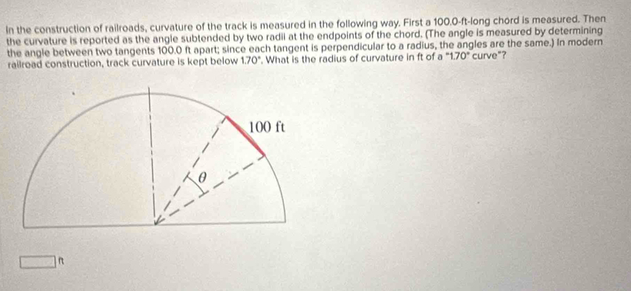 In the construction of railroads, curvature of the track is measured in the following way. First a 100.0-ft -long chord is measured. Then 
the curvature is reported as the angle subtended by two radii at the endpoints of the chord. (The angle is measured by determining 
the angle between two tangents 100.0 ft apart; since each tangent is perpendicular to a radius, the angles are the same.) In modern 
railroad construction, track curvature is kept below 1.70°. What is the radius of curvature in ft of a ''1.70° curve"?