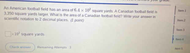 An American football field has an area of 6.4* 10^3 square yards. A Canadian football field is ltem 1
3,350 square yards larger. What is the area of a Canadian football field? Write your answer in 
scientific notation to 2 decimal places. (1 point) ltem 2 
Item 3
□ * 10^3 square yards
Item 4 
Check answer Remaining Attempts : 3 Item 5