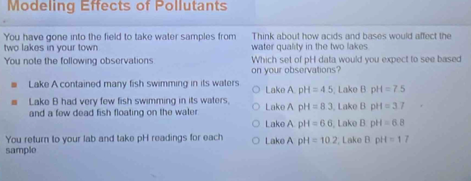 Modeling Effects of Pollutants
You have gone into the field to take water samples from Think about how acids and bases would affect the
two lakes in your town . water quality in the two lakes
You note the following observations Which set of pH data would you expect to see based
on your observations?
Lake A contained many fish swimming in its waters Lake A pH=4.5 , Lake BpH=7.5
Lake B had very few fish swimming in its waters, Lake A pH=8.3 , Lake BpH=3.7
and a few dead fish floating on the water
Lake A pH=6.6 , Lake B· pH=6.8
You return to your lab and take pH readings for each Lake A pH=10.2 Lake BpH=17
sample