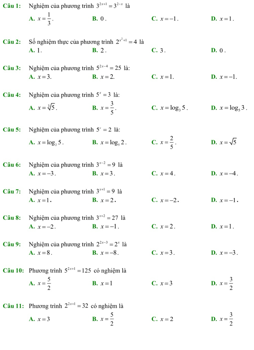 Nghiệm của phương trình 3^(2x+1)=3^(2-x) là
A. x= 1/3 . B. 0 . C. x=-1. D. x=1.
Câu 2: Số nghiệm thực của phương trình 2^(x^2)+1=4 là
A. 1. B. 2 . C. 3 . D. 0 .
Câu 3: Nghiệm của phương trình 5^(2x-4)=25 là:
A. x=3. B. x=2. C. x=1. D. x=-1.
Câu 4: Nghiệm của phương trình 5^x=3 là:
A. x=sqrt[3](5). B. x= 3/5 . C. x=log _35. D. x=log _53.
Câu 5: Nghiệm của phương trình 5^x=2 là:
A. x=log _25. B. x=log _52. C. x= 2/5 . D. x=sqrt(5)
Câu 6: Nghiệm của phương trình 3^(x-2)=9 là
A. x=-3. B. x=3. C. x=4. D. x=-4.
Câu 7: Nghiệm của phương trình 3^(x+1)=9 là
A. x=1. B. x=2. C. x=-2. D. x=-1.
Câu 8: Nghiệm của phương trình 3^(x+2)=27 là
A. x=-2. B. x=-1. C. x=2. D. x=1.
Câu 9: Nghiệm của phương trình 2^(2x-3)=2^x là
A. x=8. B. x=-8. C. x=3. D. x=-3.
Câu 10: Phương trình 5^(2x+1)=125 có nghiệm là
A. x= 5/2  x= 3/2 
B. x=1 C. x=3 D.
Câu 11: Phương trình 2^(2x+1)=32 có nghiệm là
A. x=3 B. x= 5/2  C. x=2 D. x= 3/2 