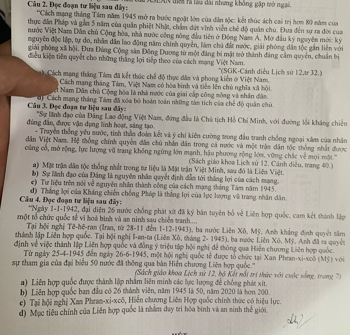 TASEAN diễn ra lầu dài nhưng không gặp trở ngại.
Câu 2. Đọc đoạn tư liệu sau đây:
“Cách mạng tháng Tám năm 1945 mở ra bước ngoặt lớn của dân tộc: kết thúc ách cai trị hơn 80 năm của
thực dân Pháp và gần 5 năm của quân phiệt Nhật, chẩm dứt vĩnh viễn chế độ quận chú. Đưa đến sự ra đời của
Nước Việt Nam Dân chủ Cộng hòa, nhà nước công nông đầu tiên ở Đông Nam Á. Mở đầu kỷ nguyên mới: kỷ
nguyên độc lập, tự do, nhân dân lao động năm chính quyền, làm chủ đất nước, giải phóng dân tộc gắn liền với
giải phóng xã hội. Đưa Đảng Cộng sản Đông Dương từ một đảng bí mật trở thành đảng cầm quyền, chuẩn bị
điều kiện tiên quyết cho những thắng lợi tiếp theo của cách mạng Việt Nam.
''(SGK-Cánh diều Lịch sử 12,tr 32.)
Cách mạng tháng Tám đã kết thúc chế độ thực dân và phong kiến ở Việt Nam.
Cách mạng tháng Tám, Việt Nam có hòa bình và tiến lên chủ nghĩa xã hội.
et Nam Dân chủ Cộng hòa là nhà nước của giai cấp công nông và nhân dân.
d) Cách mạng tháng Tám đã xóa bỏ hoàn toàn những tàn tích của chế độ quân chủ.
Câu 3. Đọc đoạn tư liệu sau đây:
'Sự lãnh đạo của Đảng Lao động Việt Nam, đứng đầu là Chủ tịch Hồ Chí Minh, với đường lối kháng chiến
đúng đắn, được vận dụng linh hoạt, sáng tạo.
- Truyền thống yêu nước, tinh thần đoàn kết và ý chí kiên cường trong đấu tranh chống ngoại xâm của nhân
dân Việt Nam. Hệ thống chính quyền dân chủ nhân dân trong cả nước và một trận dân tộc thống nhất được
củng cố, mở rộng, lực lượng vũ trang không ngừng lớn mạnh, hậu phương rộng lớn. vững chắc về mọi mặt.'
(Sách giáo khoa Lịch sử 12. Cánh diều, trang 40.)
a) Mặt trận dân tộc thống nhất trong tư liệu là Mặt trận Việt Minh, sau đó là Liên Việt.
b) Sự lãnh đạo của Đảng là nguyên nhân quyết định dẫn tới thắng lợi của cách mạng.
c) Tư liệu trên nói về nguyên nhân thành công của cách mạng tháng Tám năm 1945.
d) Thắng lợi của Kháng chiến chống Pháp là thắng lợi của lực lượng vũ trang nhân dân.
Câu 4. Đọc đoạn tư liệu sau đây:
*Ngày 1-1-1942, đại diện 26 nước chống phát xít đã ký bản tuyên bố về Liên hợp quốc. cam kết thành lập
một tổ chức quốc tế vì hoà bình và an ninh sau chiến tranh....
Tại hội nghị Tê-hê-ran (Iran, từ 28-11 đến 1-12-1943), ba nước Liên Xô, Mỹ, Anh khẳng định quyết tâm
thành lập Liên hợp quốc. Tại hội nghị I-an-ta (Liên Xô, tháng 2- 1945), ba nước Liên Xô, Mỹ, Anh đã ra quyết
định về việc thành lập Liện hợp quốc và đồng ý triệu tập hội nghị để thông qua Hiến chương Liên hợp quốc.
Từ ngày 25-4-1945 đến ngày 26-6-1945, một hội nghị quốc tế được tổ chức tại Xan Phran-xi-xcổ (Mỹ) với
sự tham gia của đại biểu 50 nước đã thông qua bản Hiến chương Liên hợp quốc.''
(Sách giáo khoa Lịch sử 12, bộ Kết nổi tri thức với cuộc sống, trang 7)
a) Liên hợp quốc được thành lập nhằm liên minh các lực lượng để chống phát xít.
b) Liên hợp quốc ban đầu có 26 thành viên, năm 1945 là 50, năm 2020 là hơn 200.
c) Tại hội nghị Xan Phran-xi-xcô, Hiến chương Liên Hợp quốc chính thức có hiệu lực.
d) Mục tiêu chính của Liên hợp quốc là nhằm duy trì hòa bình và an ninh thế giới.
