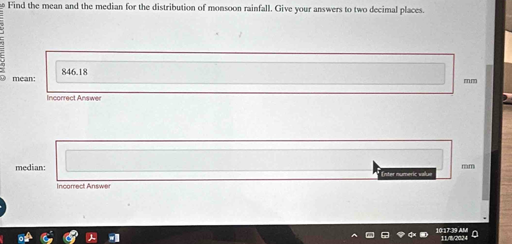 Find the mean and the median for the distribution of monsoon rainfall. Give your answers to two decimal places.
846.18
mean:
mm
Incorrect Answer 
median:
mm
Enter numeric value 
Incorrect Answer 
10:17:39 AM 
11/8/2024