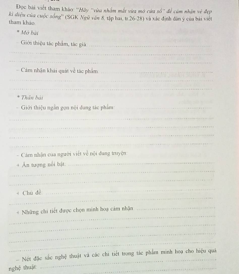 Đọc bài viết tham khảo: “Hãy “vừa nhắm mắt vừa mở cửa sổ' đề cảm nhận vê đẹp 
kì diệu của cuộc sống'' (SGK Ngữ văn 8, tập hai, tr.26-28) và xác định dàn ý của bài viết 
tham khảo 
* Mở bài 
Giới thiệu tác phẩm, tác giả:_ 
_ 
_ 
Cảm nhận khái quát về tác phẩm_ 
_ 
_ 
* Thân bài 
Giới thiệu ngắn gọn nội dung tác phẩm:_ 
_ 
_ 
_ 
_ 
Cảm nhận của người viết về nội dung truyện: 
_ 
_ 
+ Ấn tượng nổi bật 
_ 
_ 
+ Chủ đề 
_ 
_ 
+ Những chi tiết được chọn minh hoạ cảm nhận 
_ 
_ 
_ 
_ 
Nét đặc sắc nghệ thuật và các chi tiết trong tác phẩm minh hoạ cho hiệu quả 
nghệ thuật 
_ 
_