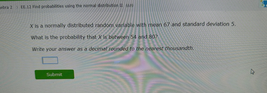 ebra 2 EE.12 Find probabilities using the normal distribution II 6M9
X is a normally distributed random variable with mean 67 and standard deviation 5. 
What is the probability that X is between 54 and 80? 
Write your answer as a decimal rounded to the nearest thousandth. 
Submit