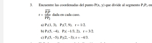 Encuentre las coordenadas del punto P(x,y) que divide al segmento P_1P_2 en
r=frac overline P_1Poverline PP_2 dada en cada caso.
a) P_1(1,3), P_2(7,9), r=1/2.
b) P_1(5,-4), P_2(-1/3,2), r=3/2.
c) P_1(5,-5); P_2(2,-3); r=-4/3.