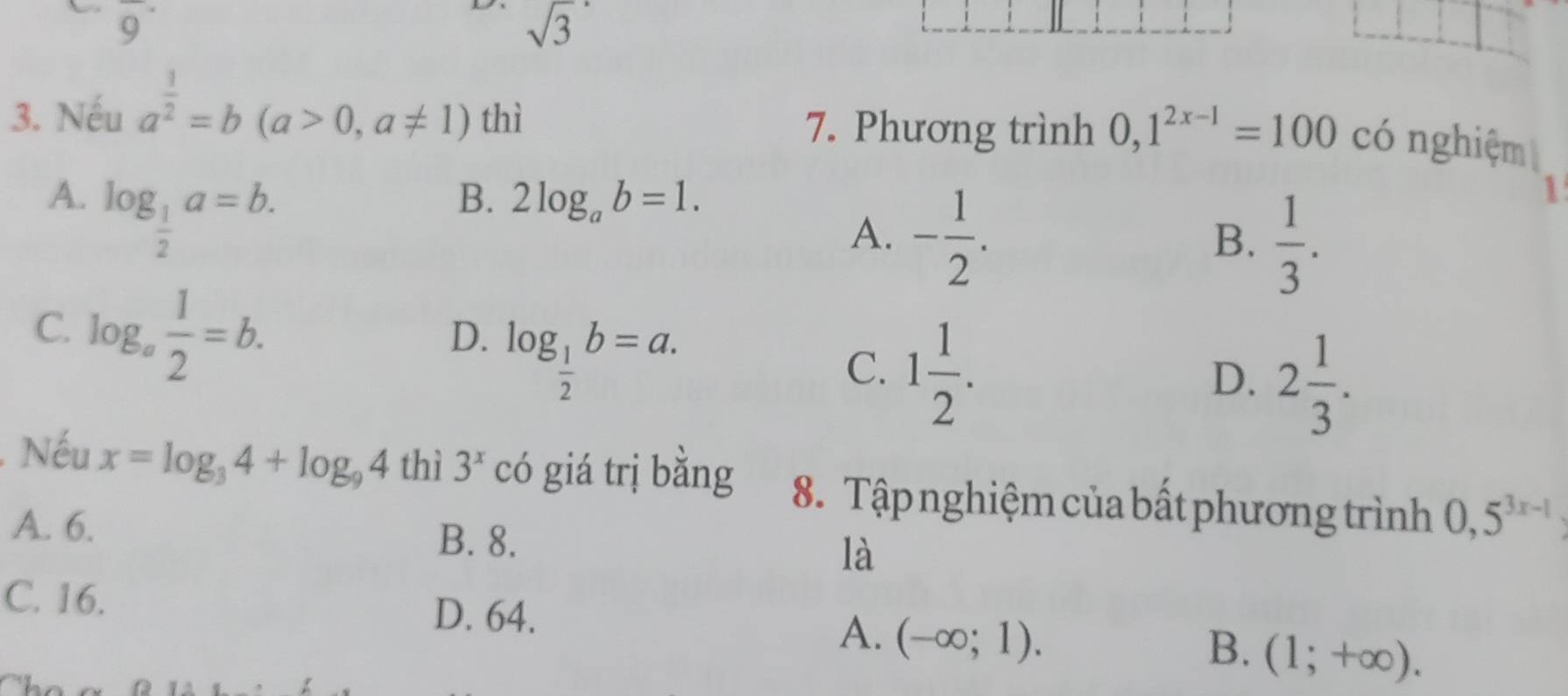 overline 9
D sqrt(3)
3. Nếu a^(frac 1)2=b(a>0,a!= 1) thì 7. Phương trình 0, 1^(2x-1)=100 có nghiệm
A. log _ 1/2 a=b.
B. 2log _ab=1.
A. - 1/2 .
B.  1/3 . 
1
C. log _a 1/2 =b. log _ 1/2 b=a. 
D.
C. 1 1/2 .
D. 2 1/3 . 
Nếu x=log _34+log _94 thì 3^x có giá trị bằng 8. Tập nghiệm của bất phương trình 0, 5^(3x-1)
A. 6. B. 8. là
C. 16.
D. 64.
A. (-∈fty ;1). 
B. (1;+∈fty ).