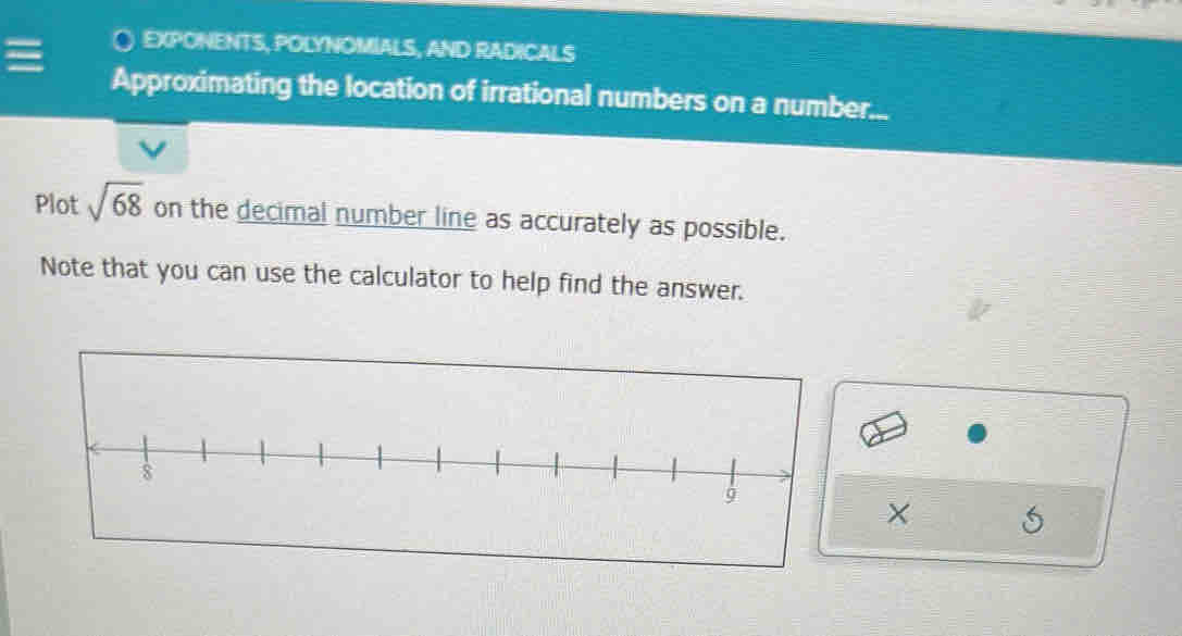 ○ EXPONENTS, POLYNOMIALS, AND RADICALS 
Approximating the location of irrational numbers on a number... 
Plot sqrt(68) on the decimal number line as accurately as possible. 
Note that you can use the calculator to help find the answer. 
×