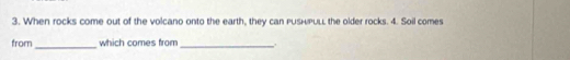 When rocks come out of the volcano onto the earth, they can pusHpuLL the older rocks. 4. Soil comes 
_ 
from which comes from_