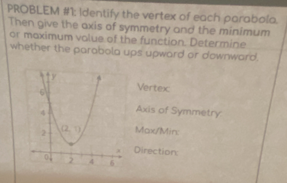 PROBLEM #1: Identify the vertex of each parabola. 
Then give the axis of symmetry and the minimum 
or maximum value of the function. Determine 
whether the parabola ups upward or downward. 
Vertex: 
Axis of Symmetry
Max/Min : 
Direction: