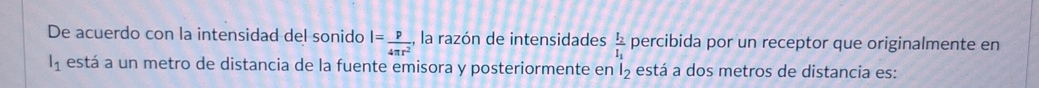 De acuerdo con la intensidad del sonido l= p/4π r^2 , , la razón de intensidades frac I_2I_1 percibida por un receptor que originalmente en
l_1 está a un metro de distancia de la fuente emisora y posteriormente en l_2 está a dos metros de distancia es: