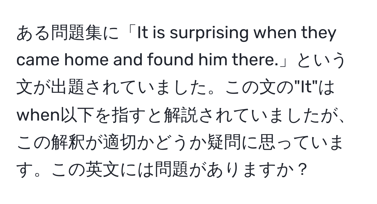 ある問題集に「It is surprising when they came home and found him there.」という文が出題されていました。この文の"It"はwhen以下を指すと解説されていましたが、この解釈が適切かどうか疑問に思っています。この英文には問題がありますか？