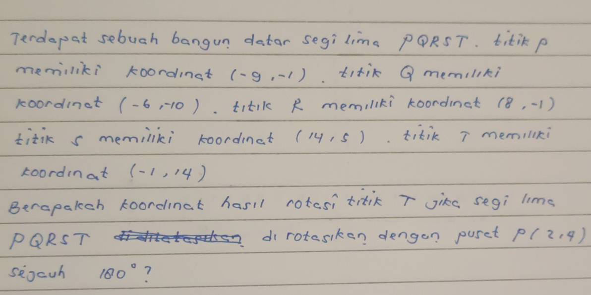 Terdepat sebuch bangun detar segilims PQRST. titik p
memiliki koordinst (-9,-1) titik Q memiliki 
koordinct (-6,-10). titik R memiliki koordinat (8,-1)
titik s memiliki koordinat (14,5). titik T memilki 
koordinat (-1,14)
Berapalch koordinat hasil rotcsi titik T Jike segi lims
PQRST di rotasiken dengan puset P(2,4)
seocuh 180° ?