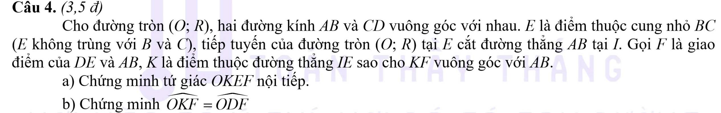 (3,5vector a)
Cho đường tròn (O;R) , hai đường kính AB và CD vuông góc với nhau. E là điểm thuộc cung nhỏ BC
(E không trùng với B và C), tiếp tuyến của đường tròn (O;R) tại E cắt đường thắng AB tại I. Gọi F là giao 
điểm của DE và AB, K là điểm thuộc đường thắng IE sao cho KF vuông góc với AB. 
a) Chứng minh tứ giác OKEF nội tiếp. 
b) Chứng minh widehat OKF=widehat ODF