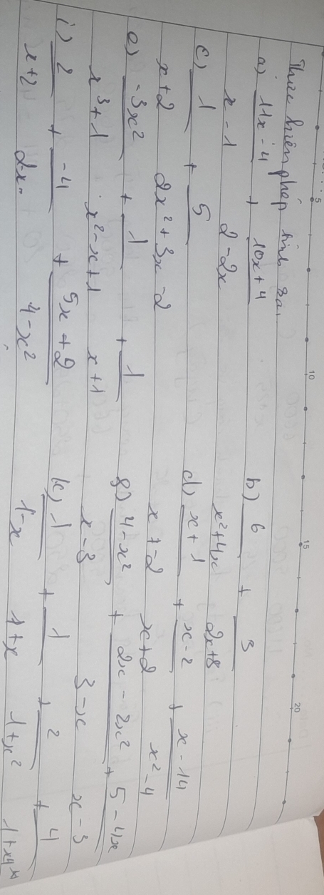 Thee hrienohop frl 3a. 
a)  (11x-4)/x-1 + (10x+4)/2-2x 
b)  6/x^2+4x + 3/2x+8 
C  1/x+2 + 5/2x^2+3x-2 
d)  (x+1)/x+2 + (x-2)/x+2 + (x-14)/x^2-4 
e)  (-3x^2)/x^3+1 + 1/x^2-x+1 + 1/x+1 
8)  (4-x^2)/x-3 + (2x-2x^2)/3-x + (5-4x)/x-3 
)  2/x+2 + (-4)/2x- + (5x+2)/4-x^2 
 1/1-x + 1/1+x + 2/1+x^2 + 4/1+x+x 