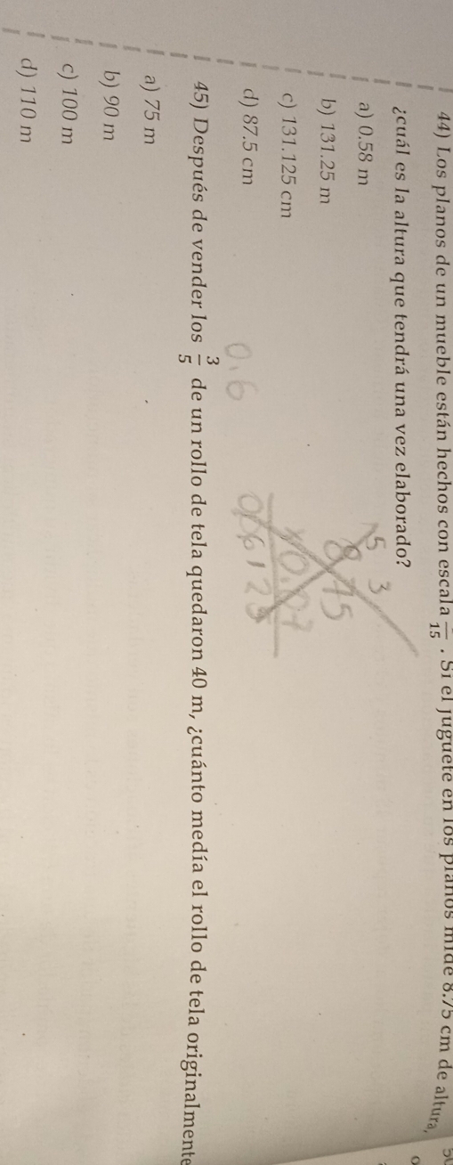 5
44) Los planos de un mueble están hechos con escala overline 15. S1 el juguete en los pianos mide 8.75 cm de altura
¿cuál es la altura que tendrá una vez elaborado?
a) 0.58 m
b) 131.25 m
c) 131.125 cm
d) 87.5 cm
45) Después de vender los  3/5  de un rollo de tela quedaron 40 m, ¿cuánto medía el rollo de tela originalmente
a) 75 m
b) 90 m
c) 100 m
d) 110 m