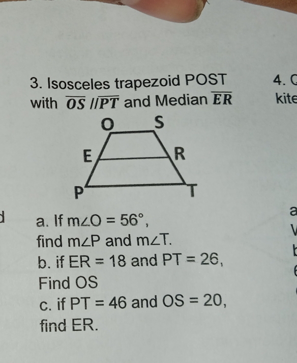 Isosceles trapezoid POST 4. C 
with overline OSparallel overline PT and Median overline ER kite 
a 
a. If m∠ O=56°, 
find m∠ P and m∠ T. 

b. if ER=18 and PT=26, 
Find OS
c. if PT=46 and OS=20, 
find ER.