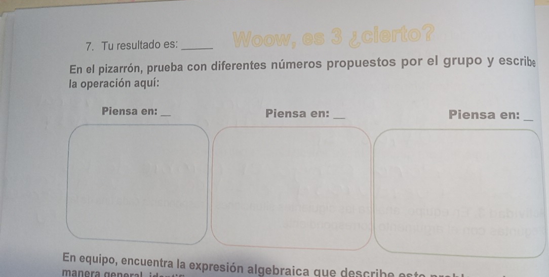 Tu resultado es:_ 
We 
es 3 ¿cierto? 
En el pizarrón, prueba con diferentes números propuestos por el grupo y escribe 
la operación aquí: 
Piensa en:_ Piensa en: _Piensa en:_ 
En equipo, encuentra la expresión algebraica que describe est