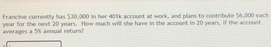 Francine currently has $30,000 in her 401k account at work, and plans to contribute $6,000 each
year for the next 20 years. How much will she have in the account in 20 years, if the account 
averages a 5% annual return?