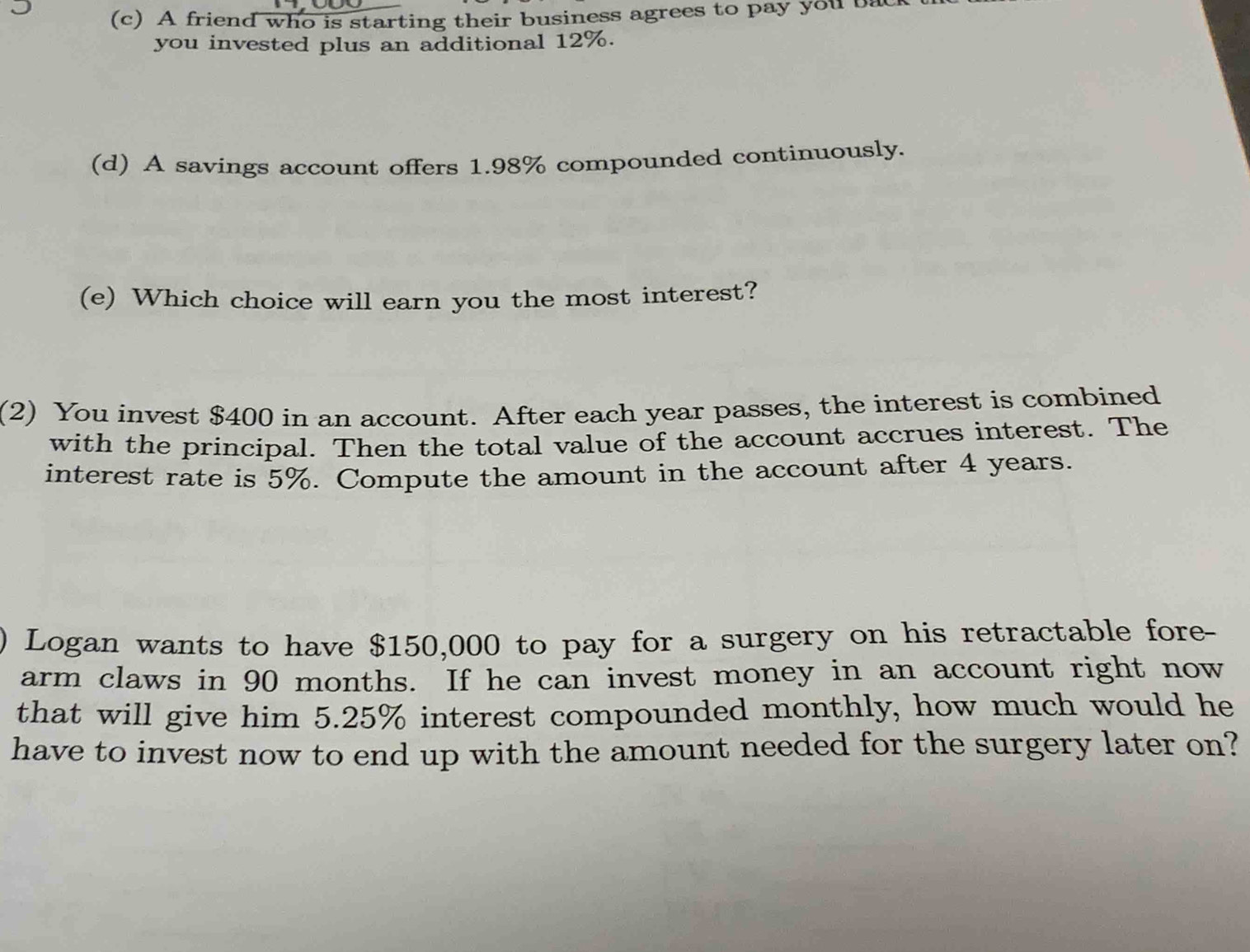 A friend who is starting their business agrees to pay you ba 
you invested plus an additional 12%. 
(d) A savings account offers 1.98% compounded continuously. 
(e) Which choice will earn you the most interest? 
(2) You invest $400 in an account. After each year passes, the interest is combined 
with the principal. Then the total value of the account accrues interest. The 
interest rate is 5%. Compute the amount in the account after 4 years. 
Logan wants to have $150,000 to pay for a surgery on his retractable fore- 
arm claws in 90 months. If he can invest money in an account right now 
that will give him 5.25% interest compounded monthly, how much would he 
have to invest now to end up with the amount needed for the surgery later on?