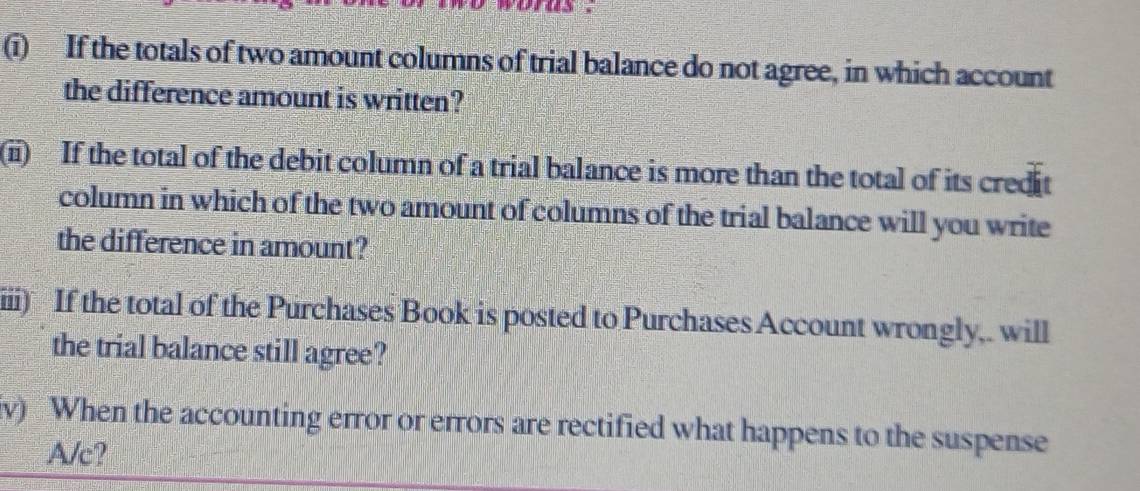 If the totals of two amount columns of trial balance do not agree, in which account 
the difference amount is written? 
(i) If the total of the debit column of a trial balance is more than the total of its credit 
column in which of the two amount of columns of the trial balance will you write 
the difference in amount? 
iii) If the total of the Purchases Book is posted to Purchases Account wrongly,. will 
the trial balance still agree? 
v) When the accounting error or errors are rectified what happens to the suspense 
A/c?