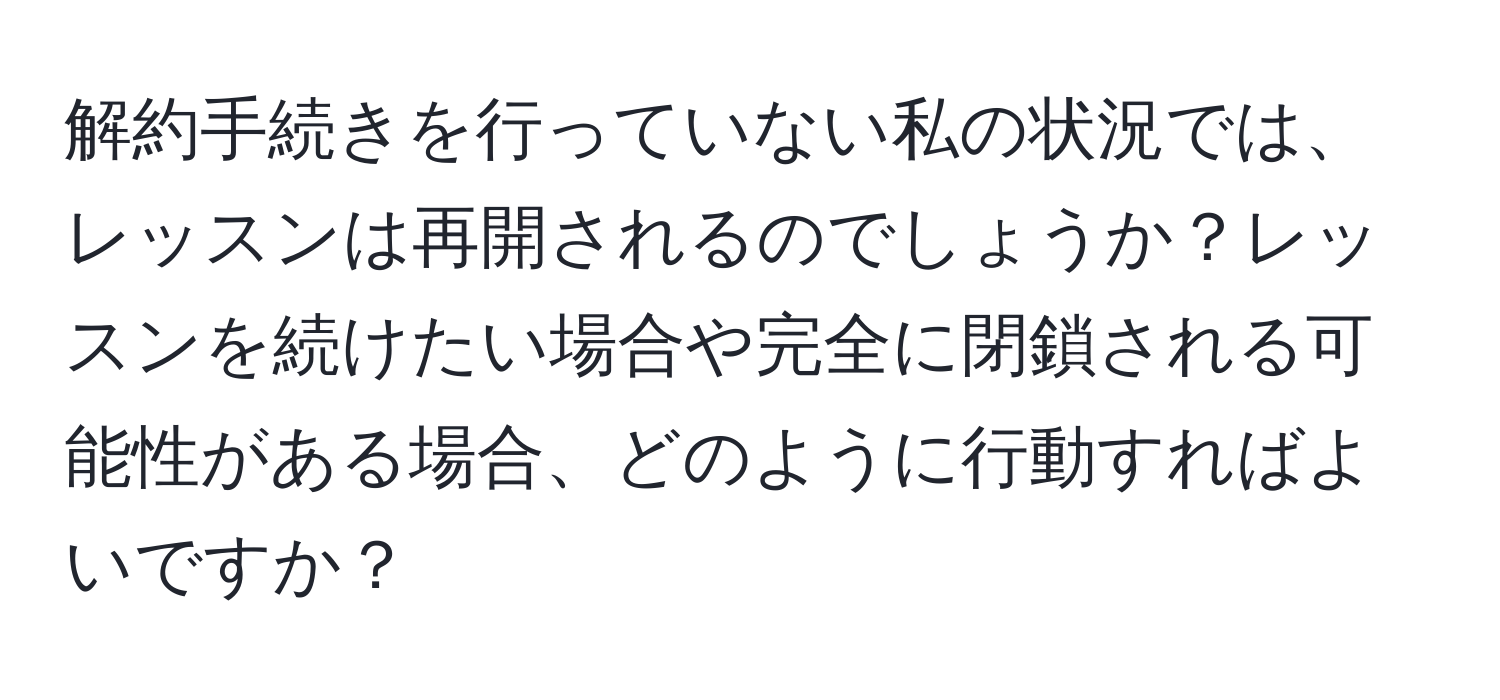 解約手続きを行っていない私の状況では、レッスンは再開されるのでしょうか？レッスンを続けたい場合や完全に閉鎖される可能性がある場合、どのように行動すればよいですか？