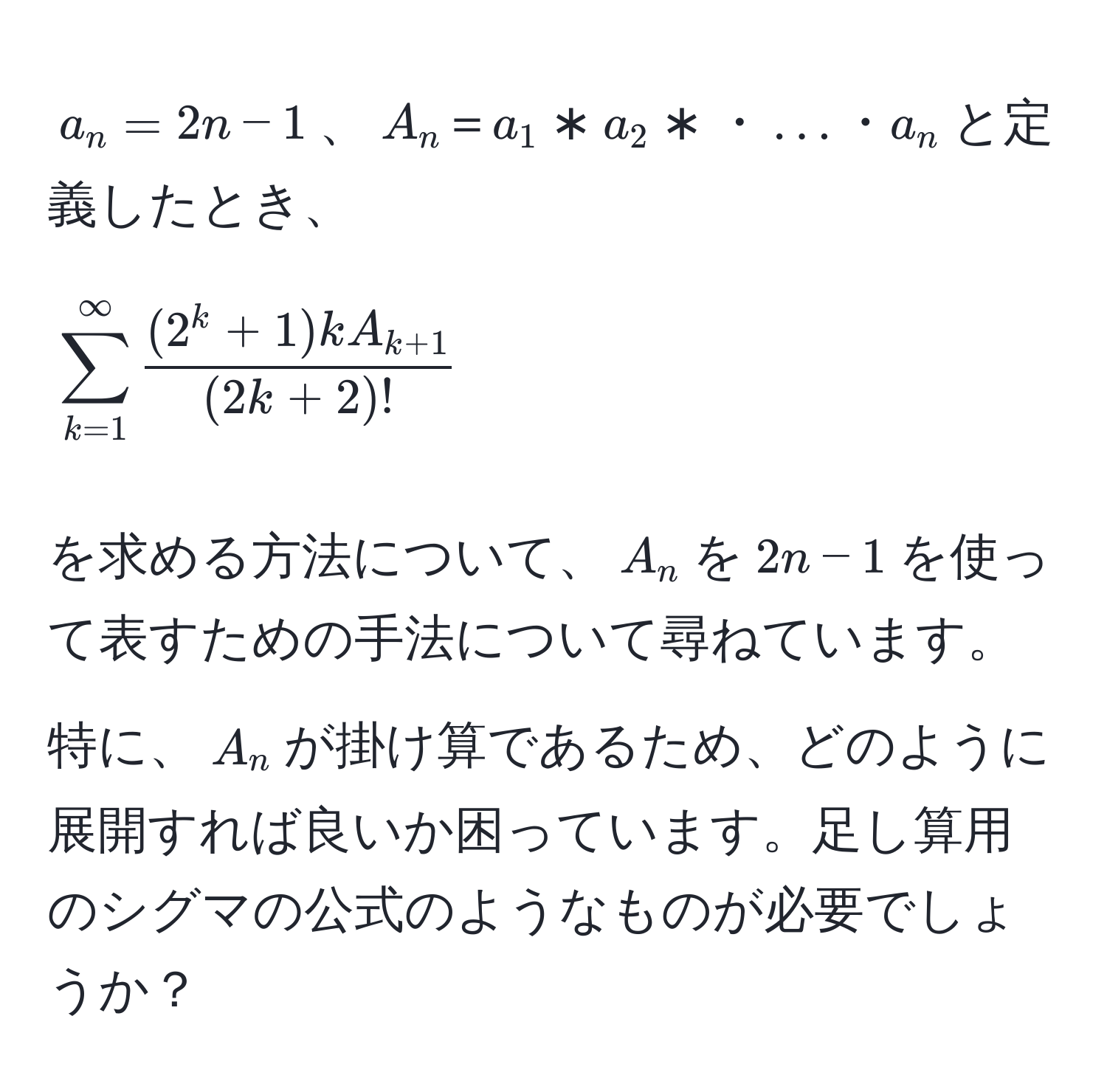 $a_n=2n-1$、$A_n＝a_1*a_2*・…・a_n$と定義したとき、  
[
sum_(k=1)^(∈fty) frac(2^(k + 1)k A_k + 1)(2k + 2)!
]
を求める方法について、$A_n$を$2n-1$を使って表すための手法について尋ねています。特に、$A_n$が掛け算であるため、どのように展開すれば良いか困っています。足し算用のシグマの公式のようなものが必要でしょうか？