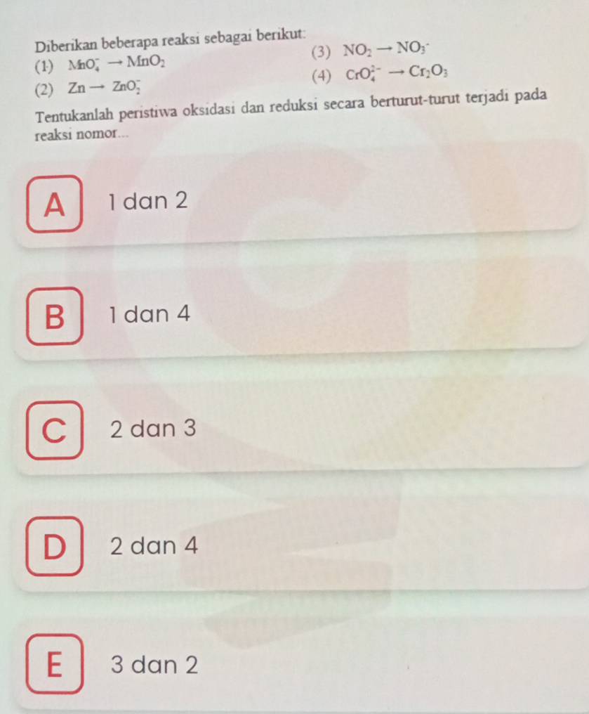 Diberikan beberapa reaksi sebagai berikut:
(3) NO_2to NO_3
(1) MnO_4^(-to MnO_2)
(4) CrO_4^((2-)to Cr_2)O_3
(2) Znto ZnO_2^-
Tentukanlah peristiwa oksidasi dan reduksi secara berturut-turut terjadi pada
reaksi nomor...
A 1dan 2
B 1 dan 4
C 2 dan 3
D 2 dan 4
E 3 dan 2