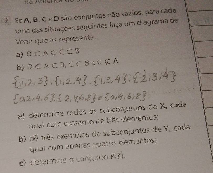 na Amenc 
9 Se A, B, C e D são conjuntos não vazios, para cada 
uma das situações seguintes faça um diagrama de 
Venn que as represente. 
a) D⊂ A⊂ CB
b) D⊂ A⊂ B^-B C Cnot ⊂ A
a) determine todos os subconjuntos de X, cada 
qual com exatamente três elementos; 
b) dê três exemplos de subconjuntos de Y, cada 
qual com apenas quatro elementos; 
c) determine o conjunto P(Z),