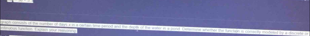 graph consists of the number of days x in a certain time period and the depth of the water in a pond. Determine whether the function is correctly modeled by a discrete or 
ontinuous function. Explain your reasoning.