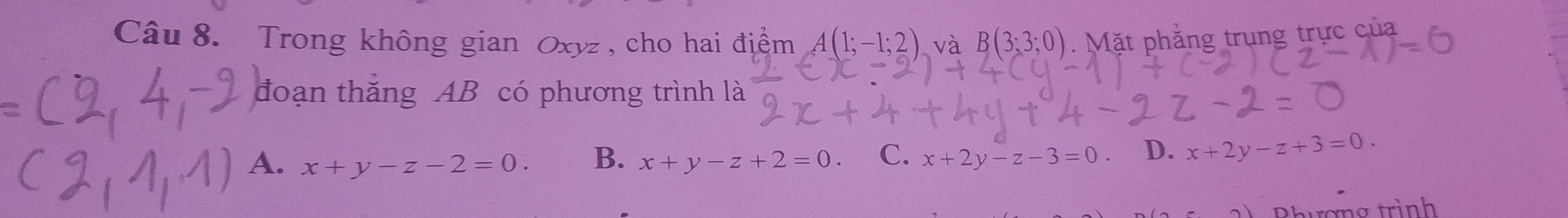 Trong không gian Oxyz , cho hai địểm A(1;-1;2) và B(3;3;0). Mặt phẳng trung trực của
đoạn thắng AB có phương trình là
A. x+y-z-2=0. B. x+y-z+2=0 C. x+2y-z-3=0 D. x+2y-z+3=0. 
Rhương trình