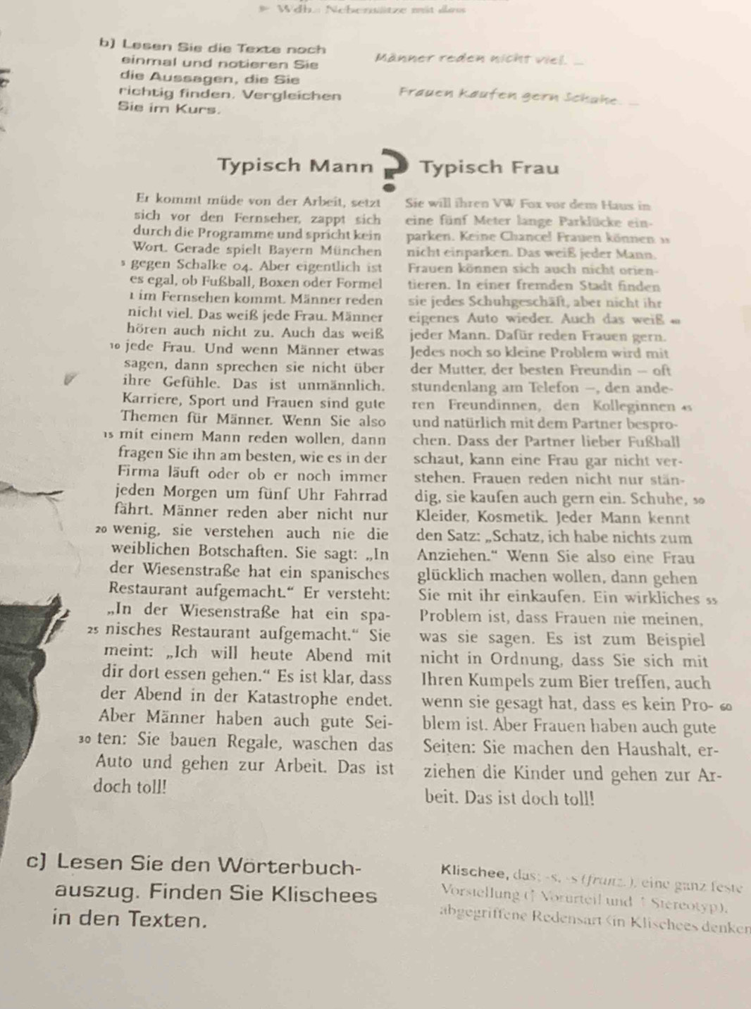 Wdh: Neherwätze mit das
b) Lesen Sie die Texte noch Männer reden nicht viel._
einmal und notieren Sie
die Aussagen, die Sie
richtig finden. Vergleichen Frauen käufen gern Schahe
Sie im Kurs.
Typisch Mann Typisch Frau
Er kommt müde von der Arbeit, setzt Sie will ihren VW Fox vor dem Haus in
sich vor den Fernseher, zappt sich eine fünf Meter lange Parklücke ein-
durch die Programme und spricht kein parken. Keine Chancel Frauen können 
Wort. Gerade spielt Bayern München nicht einparken. Das weiß jeder Mann
gegen Schalke 04. Aber eigentlich ist  Frauen können sich auch nicht orien
es egal, ob Fußball, Boxen oder Formel tieren. In einer fremden Stadt finden
1 im Fernsehen kommt. Männer reden sie jedes Schuhgeschäft, aber nicht ihr
nicht viel. Das weiß jede Frau. Männer eigenes Auto wieder. Auch das weiß  
hören auch nicht zu. Auch das weiß jeder Mann. Dafür reden Frauen gern.
10jede Frau. Und wenn Männer etwas Jedes noch so kleine Problem wird mit
sagen, dann sprechen sie nicht über der Mutter, der besten Freundin -- oft
ihre Gefühle. Das ist unmännlich. stundenlang am Telefon —, den ande-
Karriere, Sport und Frauen sind gute ren Freundinnen, den Kolleginnen 
Themen für Männer. Wenn Sie also und natürlich mit dem Partner bespro-
is mit einem Mann reden wollen, dann chen. Dass der Partner lieber Fußball
fragen Sie ihn am besten, wie es in der schaut, kann eine Frau gar nicht ver-
Firma läuft oder ob er noch immer stehen. Frauen reden nicht nur stän
jeden Morgen um fünf Uhr Fahrrad dig, sie kaufen auch gern ein. Schuhe, s
fährt. Männer reden aber nicht nur Kleider, Kosmetik. Jeder Mann kennt
2 wenig, sie verstehen auch nie die den Satz: „Schatz, ich habe nichts zum
weiblichen Botschaften. Sie sagt: „In Anziehen.“ Wenn Sie also eine Frau
der Wiesenstraße hat ein spanisches glücklich machen wollen, dann gehen
Restaurant aufgemacht.“ Er versteht: Sie mit ihr einkaufen. Ein wirkliches
,,In der Wiesenstraße hat ein spa- Problem ist, dass Frauen nie meinen,
25 nisches Restaurant aufgemacht.“ Sie was sie sagen. Es ist zum Beispiel
meint: „Ich will heute Abend mit nicht in Ordnung, dass Sie sich mit
dir dort essen gehen.“ Es ist klar, dass Ihren Kumpels zum Bier treffen, auch
der Abend in der Katastrophe endet. wenn sie gesagt hat, dass es kein Pro- £
Aber Männer haben auch gute Sei- blem ist. Aber Frauen haben auch gute
ten: Sie bauen Regale, waschen das Seiten: Sie machen den Haushalt, er-
Auto und gehen zur Arbeit. Das ist ziehen die Kinder und gehen zur Ar-
doch toll! beit. Das ist doch toll!
c) Lesen Sie den Wörterbuch-
Klischee, das; -s. -s (frünz. ), eine ganz feste
Vorstellung (f Vorurteil und / Stereotyp).
auszug. Finden Sie Klischees abgegriffene Redensart