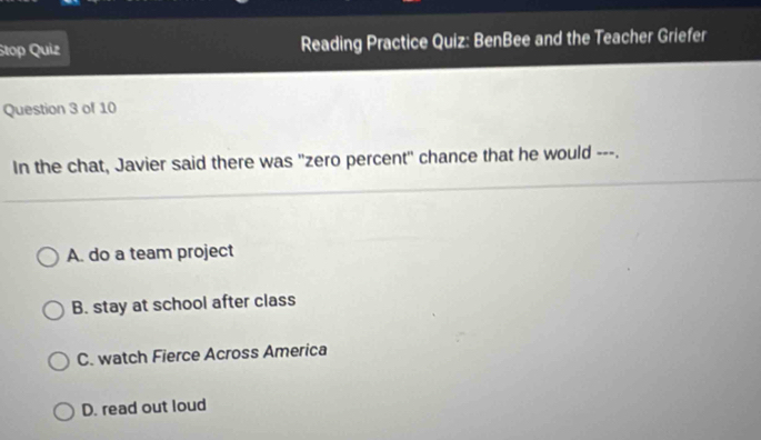 Stop Quiz Reading Practice Quiz: BenBee and the Teacher Griefer
Question 3 of 10
In the chat, Javier said there was "zero percent" chance that he would ---.
A. do a team project
B. stay at school after class
C. watch Fierce Across America
D. read out loud