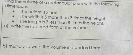 Find the volume of a rectangular prism with the following 
dimensions: 
The height is x feet
The width is 5 more than 3 times the height 
The length is 7 less than 8 times the height. 
a) write the factored form of the volume 
_ 
b) multiply to write the volume in standard form.