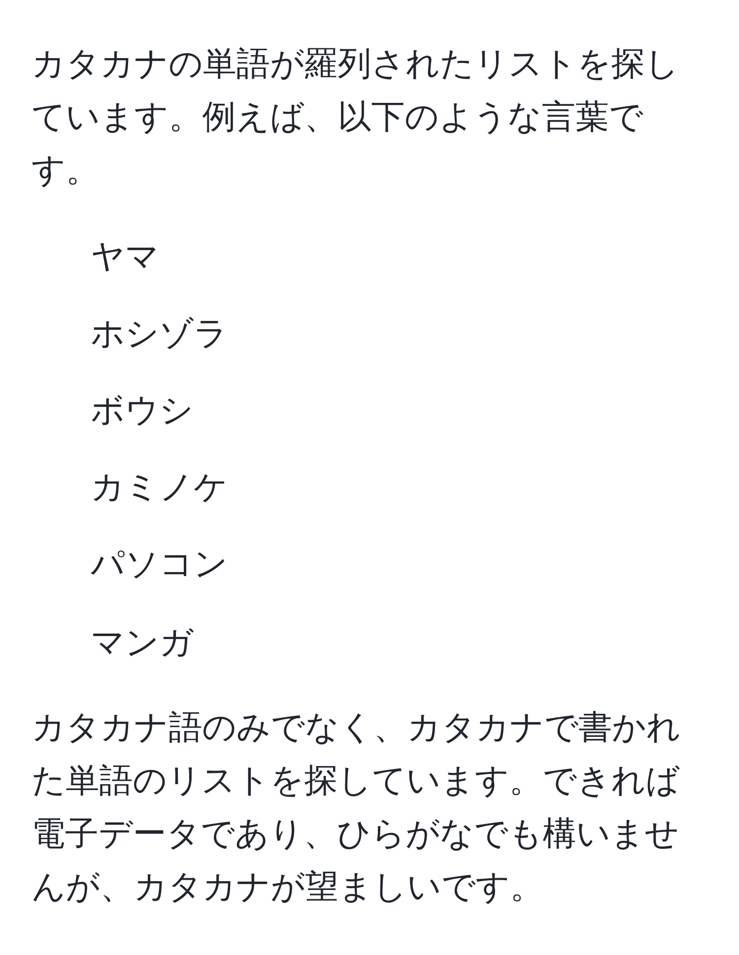 カタカナの単語が羅列されたリストを探しています。例えば、以下のような言葉です。  

- ヤマ  
- ホシゾラ  
- ボウシ  
- カミノケ  
- パソコン  
- マンガ  

カタカナ語のみでなく、カタカナで書かれた単語のリストを探しています。できれば電子データであり、ひらがなでも構いませんが、カタカナが望ましいです。