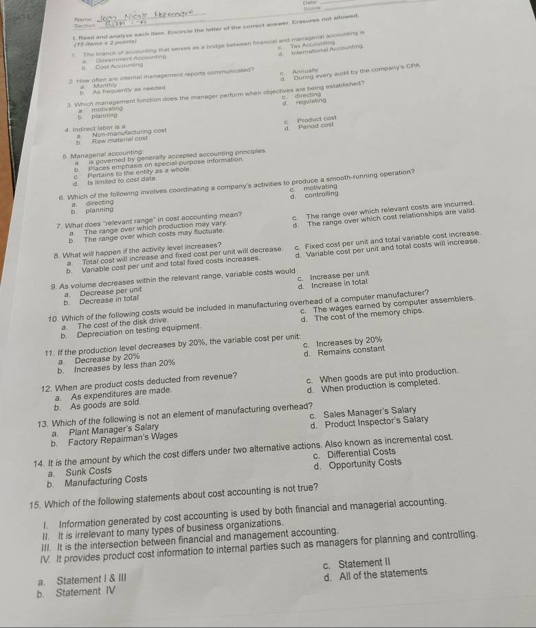 Section Name
_
l. Read and analyze each item. Encircle the letter of the correct answer, Erasures not allowed
(15 ltems x 2 points)
1. The branch of accounting that serves as a bridge between financial and managerial accounting is
c  Tix Accounting
d. International Accounting
b Cost Accaunting Govemment Accoantin
d. During every audit by the company's CPA
2. How often are internal management reports communicated? c. Annually
b As frequently as needed  Monthiv
3. Which management function does the manager perform when objectives are being established?
d regulating c directing
b planning a motivating
b Raw material cost d Period cost c Product cost
4. Indirect labor is a a. Non-manufacturing cost
5. Managerial accounting: a  is governed by generally accepted accounting principles.
b. Places emphasis on special-purpose information
c. Pertains to the entity as a whole
d. Is limited to cost data.
6. Which of the following involves coordinating a company's activities to produce a smooth-running operation?
d. controlling c motivating
a. directing
b planning
7. What does "relevant range" in cost accounting mean? c. The range over which relevant costs are incurred.
b. The range over which costs may fluctuate d. The range over which cost relationships are valid
a. The range over which production may vary
d. Variable cost per unit and total costs will increase.
8. What will happen if the activity level increases?
b. Variable cost per unit and total fixed costs increases. c. Fixed cost per unit and total variable cost increase.
a. Total cost will increase and fixed cost per unit will decrease.
9. As volume decreases within the relevant range, variable costs would
b. Decrease in total d. Increase in total c. Increase per unit
a. Decrease per unit
10. Which of the following costs would be included in manufacturing overhead of a computer manufacturer?
a. The cost of the disk drive. c. The wages earned by computer assemblers.
b. Depreciation on testing equipment. d. The cost of the memory chips.
11. If the production level decreases by 20%, the variable cost per unit:
a. Decrease by 20% c. Increases by 20%
b. Increases by less than 20% d. Remains constant
12. When are product costs deducted from revenue? c. When goods are put into production.
b. As goods are sold. d. When production is completed.
a. As expenditures are made.
13. Which of the following is not an element of manufacturing overhead?
a. Plant Manager's Salary c. Sales Manager's Salary
b. Factory Repairman's Wages d. Product Inspector's Salary
14. It is the amount by which the cost differs under two alternative actions. Also known as incremental cost.
a. Sunk Costs c. Differential Costs
b. Manufacturing Costs d. Opportunity Costs
15. Which of the following statements about cost accounting is not true?
I. Information generated by cost accounting is used by both financial and managerial accounting.
II. It is irrelevant to many types of business organizations.
III. It is the intersection between financial and management accounting.
IV. It provides product cost information to internal parties such as managers for planning and controlling.
a. Statement I & III c. Statement II
b. Statement IV d. All of the statements