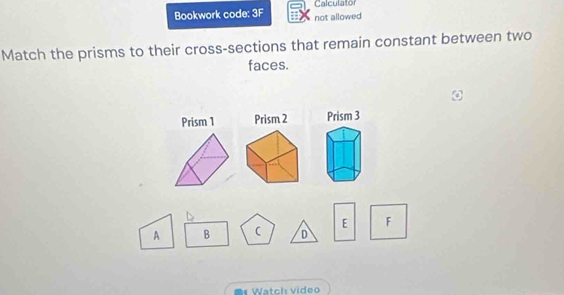 Calculator 
Bookwork code: 3F not allowed 
Match the prisms to their cross-sections that remain constant between two 
faces. 
Prism 1 Prism 2 Prism 3
E F
A B
D 
Watch video