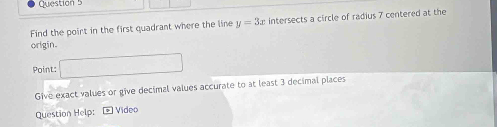 Find the point in the first quadrant where the line y=3x intersects a circle of radius 7 centered at the 
origin. 
Point: □ 
Give exact values or give decimal values accurate to at least 3 decimal places 
Question Help: Video