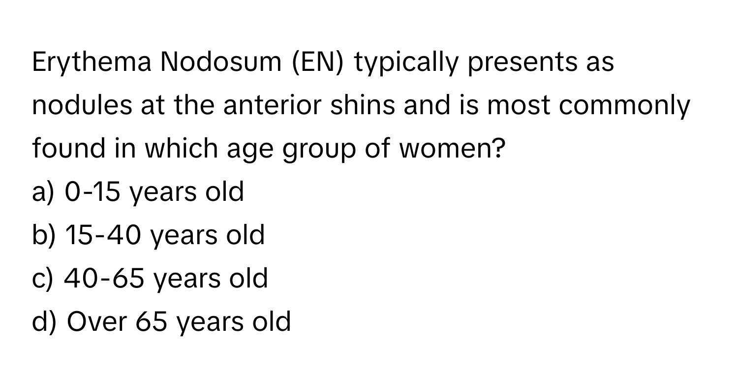 Erythema Nodosum (EN) typically presents as nodules at the anterior shins and is most commonly found in which age group of women?

a) 0-15 years old
b) 15-40 years old
c) 40-65 years old
d) Over 65 years old