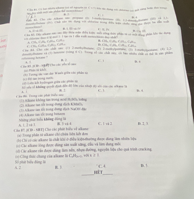 Cầu 81. Có bao nhiêu alkane (có số nguyên tử C≤ 5)
tao duy nhất một sản phẩm thể monochloro? B. 2 9 khi tác dụng với chlorine (có ảnh sáng hoặc đun nông)
3
C. 1
D. 4
Cm 82. Cho cac Alkane sau; propane (1); 3-methylpentane (11); 2.2-dimethylbutane (111) và 2.3.
dimethylbutane (IV). Chất nào tác dụng với chlorine trong điều kiện chiếu săng thu được ba dẫn xuất
monochloro? B. I, III và IV C. II, IV D. Chi III
A. ll và III
Câu 83, Dây alkane nào sau đây thóa mãn điều kiện: mỗi công thức phân tứ có một đòng phân khi tác dụng
với chlorine theo tỉ lệ mol 1:1 tạo ra 1 dẫn xuất monochloro duy nhất?
A. CH_4,C_3H_8,C_4H_10,C_6H_14
B.
C. CH_4,C_4H_10,C_5H_12,C_6H_14. CH_4,C_2H_6,C_5H_12,C_6H_18
D. CH_4,C_2H_6,C_5H_12 CaH_10
Cầu 84. Cho cac chat sau: (1) 2-methylbutane; (2) 2-methylpentane; (3) 3-methylpentane; (4) 2.2-
dimethylbutane và (5) benzene (vòng 6 C). Trong số các chất này, có bao nhiều chất có thể là sân phẩm
reforming hexane ?
A. 5
B. 2 C. 3 D. 4
Câu 85. [CD - SBF] Cho các yếu tổ sau:
(a) Phân tử khối
(b) Tương tác van der Waals giữa các phân tử
(c) Độ tan trong nước
(d) Liên kết hydrogen giữa các phân tử.
Số yếu tổ không quyết định đến độ lớn của nhiệt độ sôi của các alkane là
A. L B. 2. C. 3. D. 4.
Câu 86. Trong các phát biểu sau:
(1) Alkane không tan trong acid H_2SO_4 loāng
(2) Alkane tan tốt trong dung dịch KMnO₄
(3) Alkane tan tốt trong dung dịch NaOH đặc
(4) Alkane tan tốt trong benzen
Những phát biểu không đúng là
A. 1, 2 và 3. B. 3 và 4. C. 1 và 2. D, 2, 3.
Câu 87. [CD - SBT] Cho các phát biểu về alkane:
(a) Trong phân tử alkane chỉ chứa liên kết đơn
(b) Chỉ có các alkane là chất khí ở điều kiện thường được dùng làm nhiên liệu.
(c) Các alkane lỏng được dùng sản xuất xăng, dầu và làm dung môi
(d) Các alkane rắn được dùng làm nến, nhựa đường, nguyên liệu cho quá trình cracking
(e) Công thức chung của alkane là C_xH_2x+2 , với x≥ 1.
Số phát biểu đúng là D. 5.
_
A. 2 B. 3 hét C. 4.