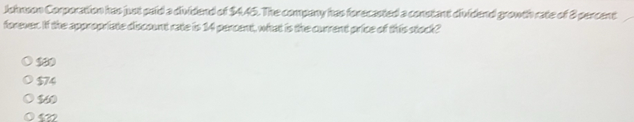 Johnson Corporation has just paid a dividend of $445. The company has forecasted a constant dividend growth rate of 8 percent
forever. If the appropriate discount rate is 14 percent, what is the current price of this stock?
$74
$32